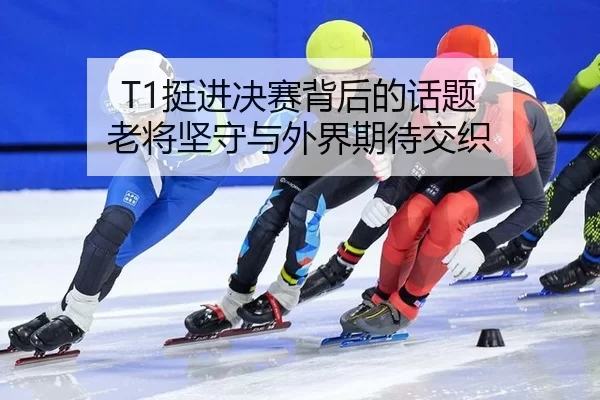 T1挺进决赛背后的话题 老将坚守与外界期待交织